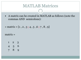 MATLAB Matrices

 A matrix can be created in MATLAB as follows (note the
   commas AND semicolons):

» matrix = [1 , 2 , 3 ; 4 , 5 ,6 ; 7 , 8 , 9]

matrix =

   1   2    3
   4   5    6
   7   8    9
 