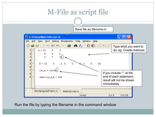 M-File as script file

                                 Save file as filename.m




                                                             Type what you want to
                                                             do, eg. Create matrices




                                                     If you include “;” at the
                                                     end of each statement,
                                                     result will not be shown
                                                     immediately




Run the file by typing the filename in the command window
 