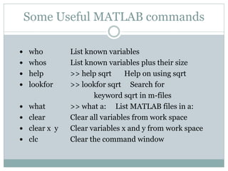 Some Useful MATLAB commands

 who         List known variables
 whos        List known variables plus their size
 help        >> help sqrt     Help on using sqrt
 lookfor     >> lookfor sqrt Search for
                     keyword sqrt in m-files
 what        >> what a: List MATLAB files in a:
 clear       Clear all variables from work space
 clear x y   Clear variables x and y from work space
 clc         Clear the command window
 