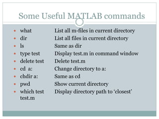 Some Useful MATLAB commands
 what          List all m-files in current directory
 dir           List all files in current directory
 ls            Same as dir
 type test     Display test.m in command window
 delete test   Delete test.m
 cd a:         Change directory to a:
 chdir a:      Same as cd
 pwd           Show current directory
 which test    Display directory path to ‘closest’
  test.m
 