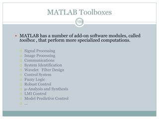 MATLAB Toolboxes
                                 109



 MATLAB has a number of add-on software modules, called
  toolbox , that perform more specialized computations.

     Signal Processing
     Image Processing
     Communications
     System Identification
     Wavelet Filter Design
     Control System
     Fuzzy Logic
     Robust Control
     µ-Analysis and Synthesis
     LMI Control
     Model Predictive Control
     …
 