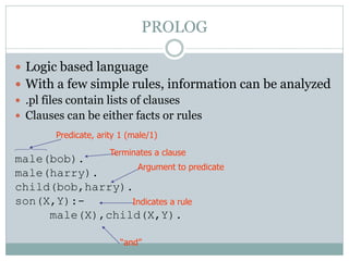 PROLOG

 Logic based language
 With a few simple rules, information can be analyzed
 .pl files contain lists of clauses
 Clauses can be either facts or rules
       Predicate, arity 1 (male/1)

                     Terminates a clause
male(bob).
                  Argument to predicate
male(harry).
child(bob,harry).
son(X,Y):-       Indicates a rule
     male(X),child(X,Y).

                        “and”
 