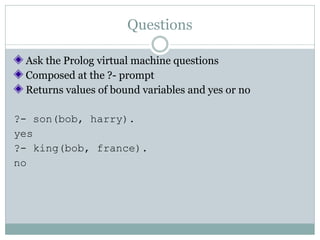 Questions

 Ask the Prolog virtual machine questions
 Composed at the ?- prompt
 Returns values of bound variables and yes or no

?- son(bob, harry).
yes
?- king(bob, france).
no
 