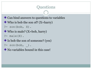 Questions

  Can bind answers to questions to variables
  Who is bob the son of? (X=harry)
?- son(bob, X).
  Who is male? (X=bob, harry)
?- male(X).
  Is bob the son of someone? (yes)
?- son(bob, _).
  No variables bound in this case!
 
