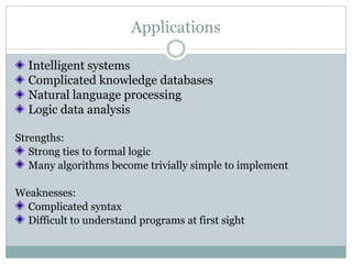 Applications

  Intelligent systems
  Complicated knowledge databases
  Natural language processing
  Logic data analysis

Strengths:
   Strong ties to formal logic
   Many algorithms become trivially simple to implement

Weaknesses:
  Complicated syntax
  Difficult to understand programs at first sight
 