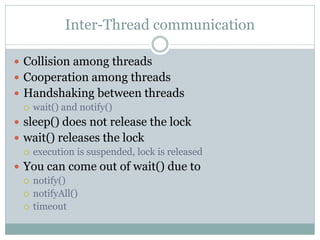 Inter-Thread communication

 Collision among threads
 Cooperation among threads
 Handshaking between threads
   wait() and notify()

 sleep() does not release the lock
 wait() releases the lock
   execution is suspended, lock is released

 You can come out of wait() due to
   notify()
   notifyAll()
   timeout
 