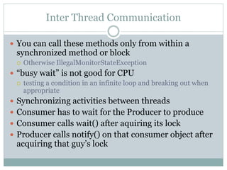 Inter Thread Communication

 You can call these methods only from within a
  synchronized method or block
     Otherwise IllegalMonitorStateException
 “busy wait” is not good for CPU
   testing a condition in an infinite loop and breaking out when
    appropriate
 Synchronizing activities between threads
 Consumer has to wait for the Producer to produce
 Consumer calls wait() after aquiring its lock
 Producer calls notify() on that consumer object after
  acquiring that guy’s lock
 