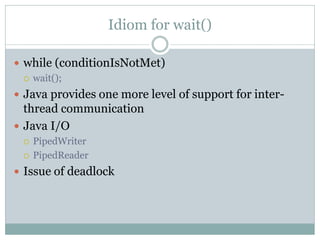Idiom for wait()

 while (conditionIsNotMet)
   wait();

 Java provides one more level of support for inter-
  thread communication
 Java I/O
    PipedWriter
    PipedReader
 Issue of deadlock
 