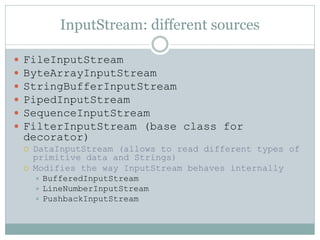 InputStream: different sources

   FileInputStream
   ByteArrayInputStream
   StringBufferInputStream
   PipedInputStream
   SequenceInputStream
   FilterInputStream (base class for
    decorator)
       DataInputStream (allows to read different types of
        primitive data and Strings)
       Modifies the way InputStream behaves internally
         BufferedInputStream
         LineNumberInputStream
         PushbackInputStream
 