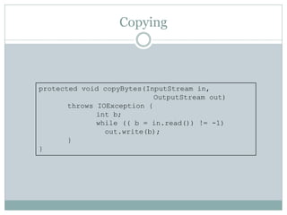 Copying



protected void copyBytes(InputStream in,
                            OutputStream out)
       throws IOException {
              int b;
              while (( b = in.read()) != -1)
                out.write(b);
       }
}
 