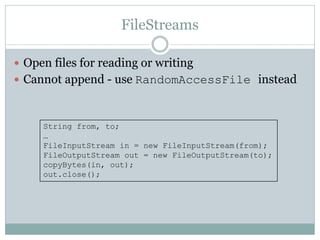 FileStreams

 Open files for reading or writing
 Cannot append - use RandomAccessFile instead



     String from, to;
     …
     FileInputStream in = new FileInputStream(from);
     FileOutputStream out = new FileOutputStream(to);
     copyBytes(in, out);
     out.close();
 