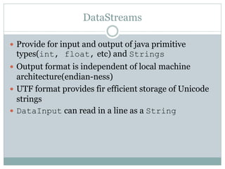DataStreams

 Provide for input and output of java primitive
 types(int, float, etc) and Strings
 Output format is independent of local machine
  architecture(endian-ness)
 UTF format provides fir efficient storage of Unicode
  strings
 DataInput can read in a line as a String
 