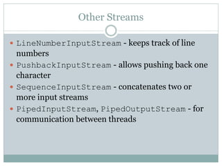 Other Streams

 LineNumberInputStream - keeps track of line
  numbers
 PushbackInputStream - allows pushing back one
  character
 SequenceInputStream - concatenates two or
  more input streams
 PipedInputStream, PipedOutputStream - for
  communication between threads
 