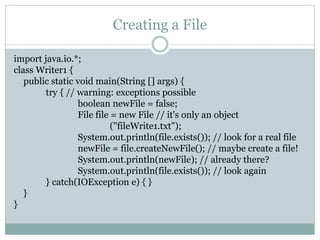 Creating a File

import java.io.*;
class Writer1 {
   public static void main(String [] args) {
        try { // warning: exceptions possible
                 boolean newFile = false;
                 File file = new File // it's only an object
                           ("fileWrite1.txt");
                 System.out.println(file.exists()); // look for a real file
                 newFile = file.createNewFile(); // maybe create a file!
                 System.out.println(newFile); // already there?
                 System.out.println(file.exists()); // look again
        } catch(IOException e) { }
   }
}
 