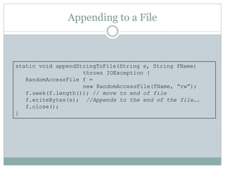 Appending to a File



static void appendStringToFile(String s, String fName)
                    throws IOException {
   RandomAccessFile f =
                    new RandomAccessFile(fName, “rw”);
   f.seek(f.length()); // move to end of file
   f.writeBytes(s); //Appends to the end of the file….
   f.close();
}
 