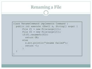Renaming a File


class RenameCommand implements Command {
  public int execute (Shell s, String[] args) {
       File f1 = new File(args[1]);
       File f2 = new File(args[2]);
       if(f1.renameTo(f2))
         return OK;
       else
         s.err.println(“rename failed”);
         return -1;
       }
  }
}
 