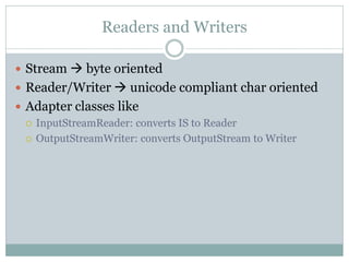 Readers and Writers

 Stream  byte oriented
 Reader/Writer  unicode compliant char oriented
 Adapter classes like
   InputStreamReader: converts IS to Reader

   OutputStreamWriter: converts OutputStream to Writer
 