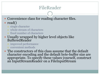 FileReader

 Convenience class for reading character files.
 read()
     single character
     whole stream of characters
     fixed number of characters
 Usually wrapped by higher level objects like
  BufferedReader
     improved performance
     convenient methods
 The constructors of this class assume that the default
  character encoding and the default byte-buffer size are
  appropriate. To specify these values yourself, construct
  an InputStreamReader on a FileInputStream
 