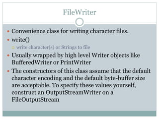 FileWriter

 Convenience class for writing character files.
 write()
   write character(s) or Strings to file

 Usually wrapped by high level Writer objects like
  BufferedWriter or PrintWriter
 The constructors of this class assume that the default
  character encoding and the default byte-buffer size
  are acceptable. To specify these values yourself,
  construct an OutputStreamWriter on a
  FileOutputStream
 