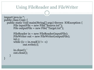 Using FileReader and FileWriter

import java.io.*;
public class Copy {
  public static void main(String[] args) throws IOException {
        File inputFile = new File(”Source.txt");
        File outputFile = new File(”Target.txt");
        FileReader in = new FileReader(inputFile);
        FileWriter out = new FileWriter(outputFile);
        int c;
        while ((c = in.read()) != -1)
                out.write(c);
        in.close();`
        out.close();
    }
}
 