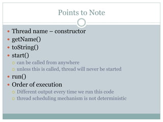 Points to Note

 Thread name – constructor
 getName()
 toString()
 start()
   can be called from anywhere
   unless this is called, thread will never be started

 run()
 Order of execution
   Different output every time we run this code
   thread scheduling mechanism is not deterministic
 