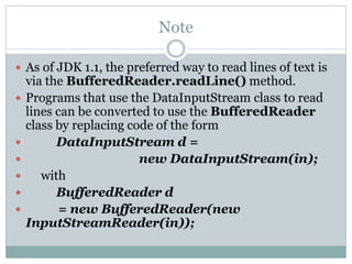 Note

 As of JDK 1.1, the preferred way to read lines of text is
    via the BufferedReader.readLine() method.
   Programs that use the DataInputStream class to read
    lines can be converted to use the BufferedReader
    class by replacing code of the form
         DataInputStream d =
                        new DataInputStream(in);
      with
         BufferedReader d
         = new BufferedReader(new
    InputStreamReader(in));
 
