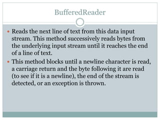 BufferedReader

 Reads the next line of text from this data input
  stream. This method successively reads bytes from
  the underlying input stream until it reaches the end
  of a line of text.
 This method blocks until a newline character is read,
  a carriage return and the byte following it are read
  (to see if it is a newline), the end of the stream is
  detected, or an exception is thrown.
 