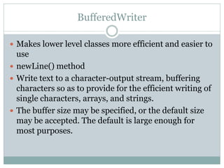 BufferedWriter

 Makes lower level classes more efficient and easier to
  use
 newLine() method
 Write text to a character-output stream, buffering
  characters so as to provide for the efficient writing of
  single characters, arrays, and strings.
 The buffer size may be specified, or the default size
  may be accepted. The default is large enough for
  most purposes.
 