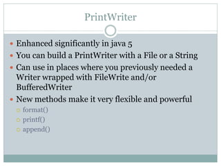 PrintWriter

 Enhanced significantly in java 5
 You can build a PrintWriter with a File or a String
 Can use in places where you previously needed a
  Writer wrapped with FileWrite and/or
  BufferedWriter
 New methods make it very flexible and powerful
    format()
    printf()
    append()
 