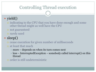 Controlling Thread execution

 yield()
   indicating to the CPU that you have done enough and some
    other thread might as well have the CPU
   not guaranteed
   rarely used

 sleep()
   cease execution for given number of milliseconds
   at least that much
       more – depends on when its turn comes next
       less – InterruptedException – somebody called interrupt() on this
        thread
     order is still undeterministic
 