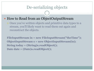 De-serializing objects

 How to Read from an ObjectOutputStream
   Once you've written objects and primitive data types to a
    stream, you'll likely want to read them out again and
    reconstruct the objects.

  FileInputStream in = new FileInputStream("theTime");
  ObjectInputStream s = new ObjectInputStream(in);
  String today = (String)s.readObject();
  Date date = (Date)s.readObject();
 