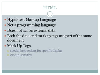 HTML

 Hyper text Markup Language
 Not a programming language
 Does not act on external data
 Both the data and markup tags are part of the same
  document
 Mark Up Tags
    special instructions for specific display
    case in-sensitive
 