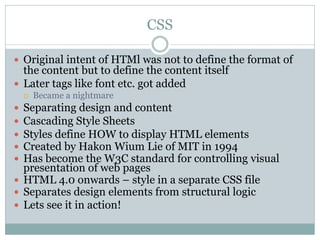 CSS

 Original intent of HTMl was not to define the format of
  the content but to define the content itself
 Later tags like font etc. got added
       Became a nightmare
 Separating design and content
 Cascading Style Sheets
 Styles define HOW to display HTML elements
 Created by Hakon Wium Lie of MIT in 1994
 Has become the W3C standard for controlling visual
  presentation of web pages
 HTML 4.0 onwards – style in a separate CSS file
 Separates design elements from structural logic
 Lets see it in action!
 