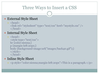 Three Ways to Insert a CSS

 External Style Sheet
     <head>
      <link rel="stylesheet" type="text/css" href="mystyle.css" />
      </head>
 Internal Style Sheet
     <head>
      <style type="text/css">
      hr {color:sienna;}
      p {margin-left:20px;}
      body {background-image:url("images/back40.gif");}
      </style>
      </head>
 Inline Style Sheet
     <p style="color:sienna;margin-left:20px">This is a paragraph.</p>
 