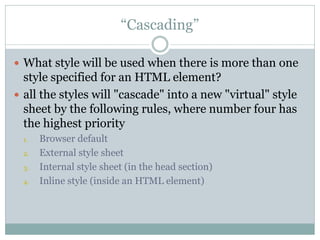 “Cascading”

 What style will be used when there is more than one
  style specified for an HTML element?
 all the styles will "cascade" into a new "virtual" style
  sheet by the following rules, where number four has
  the highest priority
 1.   Browser default
 2.   External style sheet
 3.   Internal style sheet (in the head section)
 4.   Inline style (inside an HTML element)
 