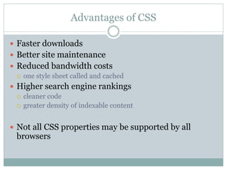 Advantages of CSS

 Faster downloads
 Better site maintenance
 Reduced bandwidth costs
   one style sheet called and cached

 Higher search engine rankings
   cleaner code
   greater density of indexable content



 Not all CSS properties may be supported by all
  browsers
 