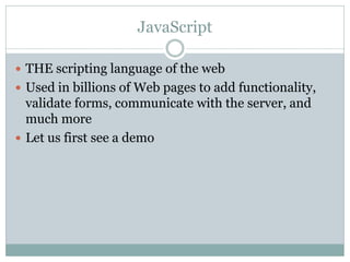 JavaScript

 THE scripting language of the web
 Used in billions of Web pages to add functionality,
  validate forms, communicate with the server, and
  much more
 Let us first see a demo
 