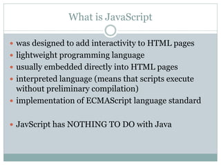 What is JavaScript

 was designed to add interactivity to HTML pages
 lightweight programming language
 usually embedded directly into HTML pages
 interpreted language (means that scripts execute
  without preliminary compilation)
 implementation of ECMAScript language standard


 JavScript has NOTHING TO DO with Java
 
