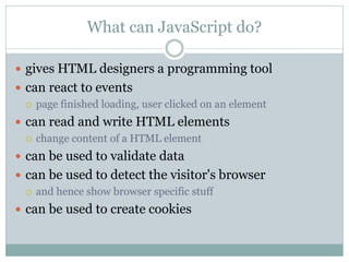 What can JavaScript do?

 gives HTML designers a programming tool
 can react to events
   page finished loading, user clicked on an element

 can read and write HTML elements
   change content of a HTML element

 can be used to validate data
 can be used to detect the visitor's browser
   and hence show browser specific stuff

 can be used to create cookies
 