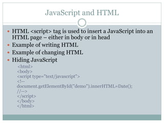JavaScript and HTML

 HTML <script> tag is used to insert a JavaScript into an
  HTML page – either in body or in head
 Example of writing HTML
 Example of changing HTML
 Hiding JavaScript
   <html>
   <body>
   <script type="text/javascript">
   <!--
   document.getElementById("demo").innerHTML=Date();
   //-->
   </script>
   </body>
   </html>
 