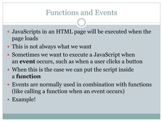 Functions and Events

 JavaScripts in an HTML page will be executed when the
    page loads
   This is not always what we want
   Sometimes we want to execute a JavaScript when
    an event occurs, such as when a user clicks a button
   When this is the case we can put the script inside
    a function
   Events are normally used in combination with functions
    (like calling a function when an event occurs)
   Example!
 