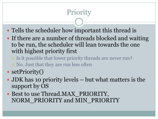 Priority

 Tells the scheduler how important this thread is
 If there are a number of threads blocked and waiting
 to be run, the scheduler will lean towards the one
 with highest priority first
    Is it possible that lower priority threads are never run?
    No. Just that they are run less often
 setPriority()
 JDK has 10 priority levels – but what matters is the
  support by OS
 Best to use Thread.MAX_PRIORITY,
  NORM_PRIORITY and MIN_PRIORITY
 