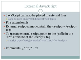 External JavaScript

 JavaScript can also be placed in external files
   cane be used on several different web pages

 File extension .js
 External script cannot contain the <script></script>
  tags!
 To use an external script, point to the .js file in the
  "src" attribute of the <script> tag
    <script type="text/javascript" src="xxx.js"></script>


 Comments: // or /* .. */
 
