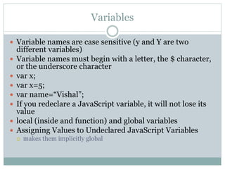 Variables

 Variable names are case sensitive (y and Y are two
    different variables)
   Variable names must begin with a letter, the $ character,
    or the underscore character
   var x;
   var x=5;
   var name=“Vishal”;
   If you redeclare a JavaScript variable, it will not lose its
    value
   local (inside and function) and global variables
   Assigning Values to Undeclared JavaScript Variables
       makes them implicitly global
 