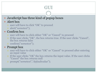 GUI

 JavaScript has three kind of popup boxes
 Alert box
   user will have to click “OK” to proceed
   alert("sometext");

 Confirm box
   user will have to click either "OK" or "Cancel" to proceed
   If the user clicks "OK", the box returns true. If the user clicks "Cancel",
    the box returns false
   confirm("sometext");

 Prompt box
   user will have to click either "OK" or "Cancel" to proceed after entering
    an input value
   If the user clicks "OK" the box returns the input value. If the user clicks
    "Cancel" the box returns null
   prompt("sometext","defaultvalue");
 