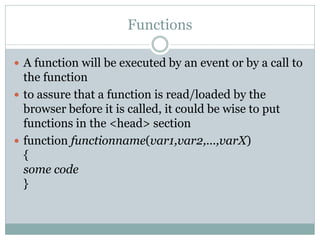 Functions

 A function will be executed by an event or by a call to
  the function
 to assure that a function is read/loaded by the
  browser before it is called, it could be wise to put
  functions in the <head> section
 function functionname(var1,var2,...,varX)
  {
  some code
  }
 