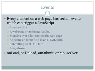 Events

 Every element on a web page has certain events
 which can trigger a JavaScript
    A mouse click
    A web page or an image loading
    Mousing over a hot spot on the web page
    Selecting an input field in an HTML form
    Submitting an HTML form
    A keystroke
 onLoad, onUnload, onSubmit, onMouseOver
 