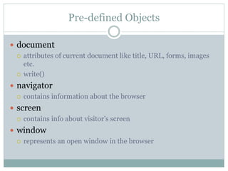 Pre-defined Objects

 document
   attributes of current document like title, URL, forms, images
    etc.
   write()

 navigator
   contains information about the browser

 screen
   contains info about visitor’s screen

 window
   represents an open window in the browser
 