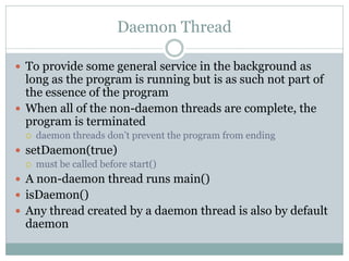 Daemon Thread

 To provide some general service in the background as
  long as the program is running but is as such not part of
  the essence of the program
 When all of the non-daemon threads are complete, the
  program is terminated
     daemon threads don’t prevent the program from ending
 setDaemon(true)
     must be called before start()
 A non-daemon thread runs main()
 isDaemon()
 Any thread created by a daemon thread is also by default
  daemon
 