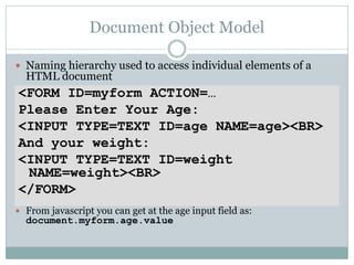 Document Object Model

 Naming hierarchy used to access individual elements of a
  HTML document
<FORM ID=myform ACTION=…
Please Enter Your Age:
<INPUT TYPE=TEXT ID=age NAME=age><BR>
And your weight:
<INPUT TYPE=TEXT ID=weight
 NAME=weight><BR>
</FORM>
 From javascript you can get at the age input field as:
  document.myform.age.value
 